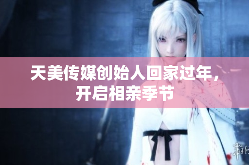 天美傳媒創(chuàng)始人回家過年，開啟相親季節(jié)