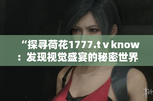 “探尋荷花1777.tⅴknow：發(fā)現(xiàn)視覺盛宴的秘密世界”