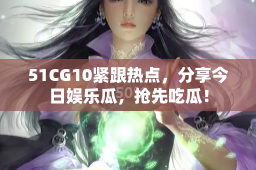 51CG10緊跟熱點，分享今日娛樂瓜，搶先吃瓜！