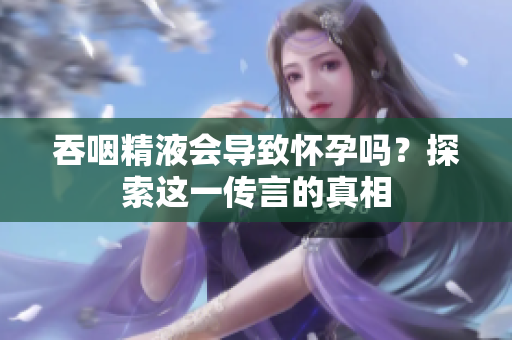 吞咽精液會(huì)導(dǎo)致懷孕嗎？探索這一傳言的真相