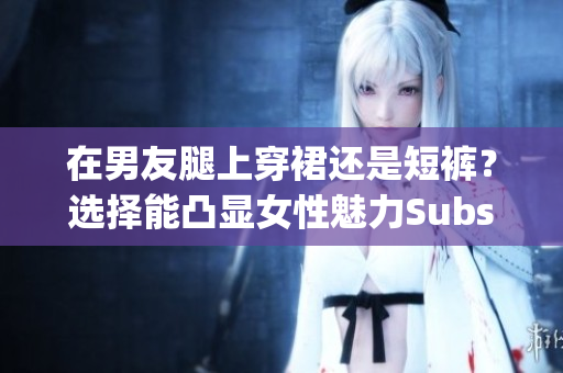在男友腿上穿裙還是短褲？選擇能凸顯女性魅力Substring長(zhǎng)度為40-63