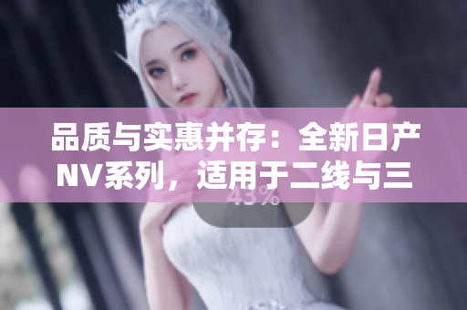 品質(zhì)與實(shí)惠并存：全新日產(chǎn)NV系列，適用于二線與三線城市的理想選擇