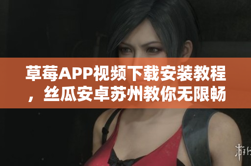 草莓APP視頻下載安裝教程，絲瓜安卓蘇州教你無限暢享影視內(nèi)容