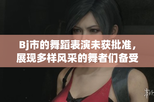 Bj市的舞蹈表演未獲批準，展現(xiàn)多樣風采的舞者們備受期待