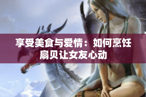 享受美食與愛情：如何烹飪扇貝讓女友心動