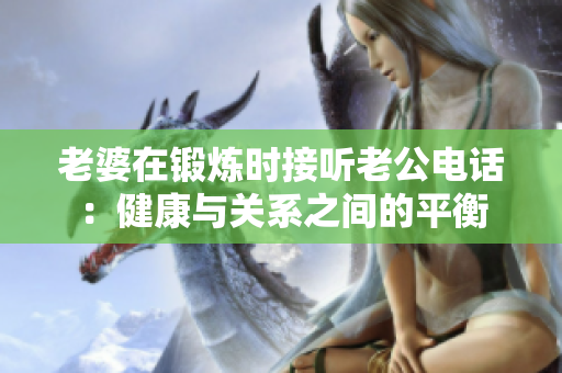 老婆在鍛煉時(shí)接聽老公電話：健康與關(guān)系之間的平衡