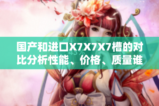 國產(chǎn)和進(jìn)口X7X7X7槽的對(duì)比分析性能、價(jià)格、質(zhì)量誰更勝一籌？