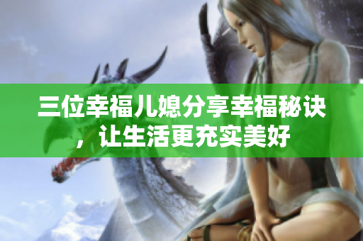 三位幸福兒媳分享幸福秘訣，讓生活更充實(shí)美好