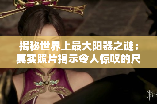 揭秘世界上最大陽(yáng)器之謎：真實(shí)照片揭示令人驚嘆的尺寸與背后故事