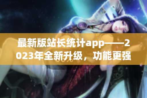 最新版站長(zhǎng)統(tǒng)計(jì)app——2023年全新升級(jí)，功能更強(qiáng)大