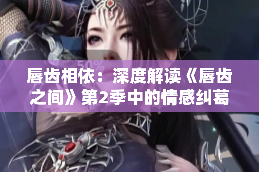 唇齒相依：深度解讀《唇齒之間》第2季中的情感糾葛、權(quán)謀斗爭(zhēng)與人物成長(zhǎng)