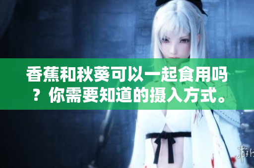 香蕉和秋葵可以一起食用嗎？你需要知道的攝入方式。