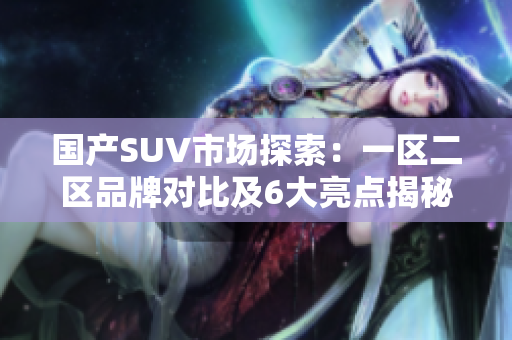 國產(chǎn)SUV市場探索：一區(qū)二區(qū)品牌對比及6大亮點(diǎn)揭秘