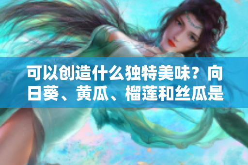 可以創(chuàng)造什么獨特美味？向日葵、黃瓜、榴蓮和絲瓜是否能搭配食用？