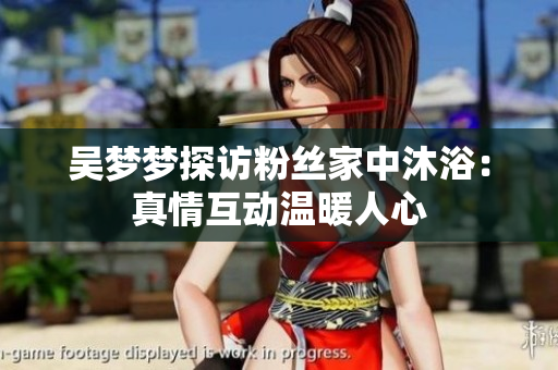 吳夢(mèng)夢(mèng)探訪粉絲家中沐?。赫媲榛?dòng)溫暖人心