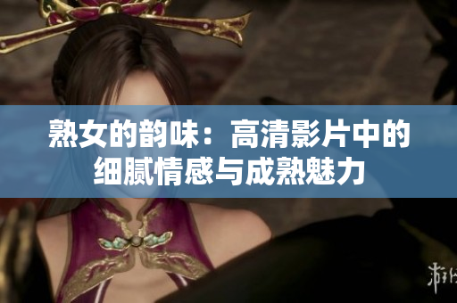 熟女的韻味：高清影片中的細膩情感與成熟魅力