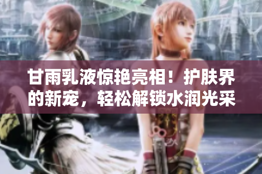 甘雨乳液驚艷亮相！護(hù)膚界的新寵，輕松解鎖水潤(rùn)光采！