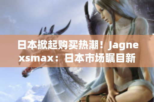 日本掀起購(gòu)買熱潮！Jagnexsmax：日本市場(chǎng)矚目新寵