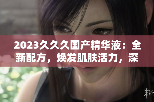 2023久久久國(guó)產(chǎn)精華液：全新配方，煥發(fā)肌膚活力，深受好評(píng)！