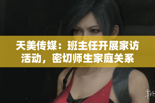 天美傳媒：班主任開展家訪活動，密切師生家庭關(guān)系