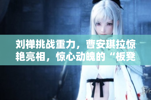 劉禪挑戰(zhàn)重力，曹安琪拉驚艷亮相，驚心動(dòng)魄的“板凳之戰(zhàn)”鬧劇再現(xiàn)