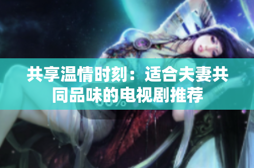 共享溫情時(shí)刻：適合夫妻共同品味的電視劇推薦