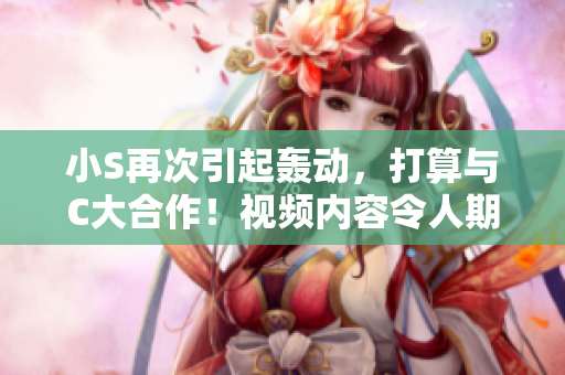 小S再次引起轟動(dòng)，打算與C大合作！視頻內(nèi)容令人期待！