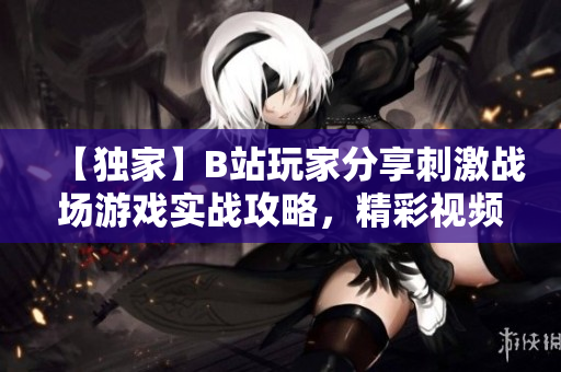 【獨(dú)家】B站玩家分享刺激戰(zhàn)場(chǎng)游戲?qū)崙?zhàn)攻略，精彩視頻全解析