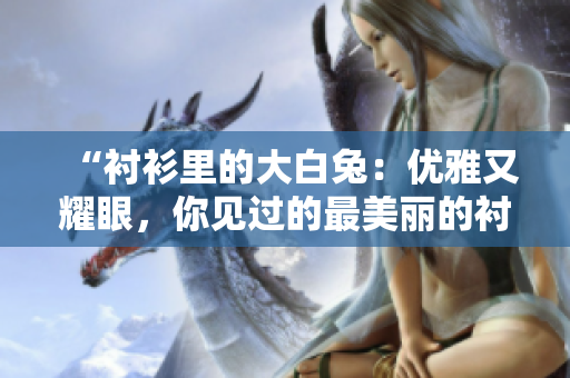 “襯衫里的大白兔：優(yōu)雅又耀眼，你見過的最美麗的襯衫嗎？”