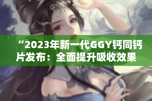 “2023年新一代GGY鈣同鈣片發(fā)布：全面提升吸收效果，助您維持健康骨骼！”