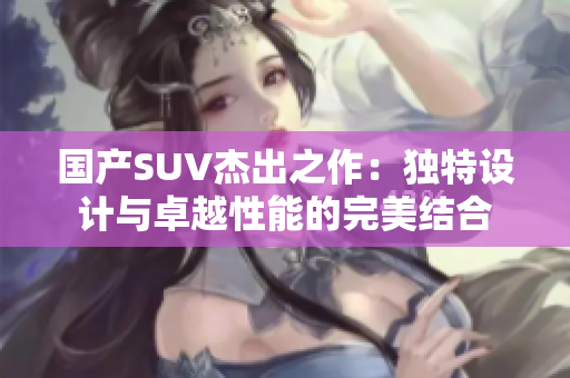 國產(chǎn)SUV杰出之作：獨(dú)特設(shè)計(jì)與卓越性能的完美結(jié)合