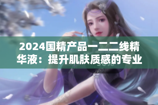2024國(guó)精產(chǎn)品一二二線精華液：提升肌膚質(zhì)感的專業(yè)護(hù)理