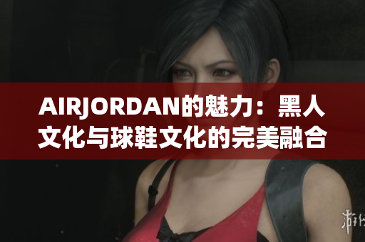 AIRJORDAN的魅力：黑人文化與球鞋文化的完美融合