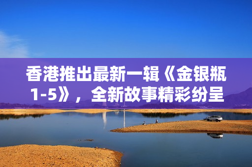 香港推出最新一輯《金銀瓶1-5》，全新故事精彩紛呈，吸引眼球。