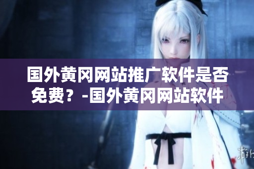 國外黃岡網(wǎng)站推廣軟件是否免費(fèi)？-國外黃岡網(wǎng)站軟件推廣免費(fèi)政策查詢