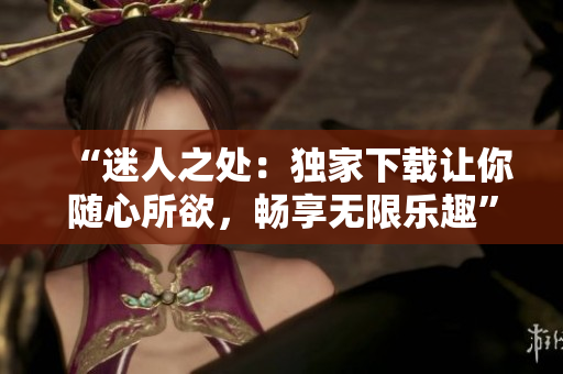 “迷人之處：獨(dú)家下載讓你隨心所欲，暢享無限樂趣”