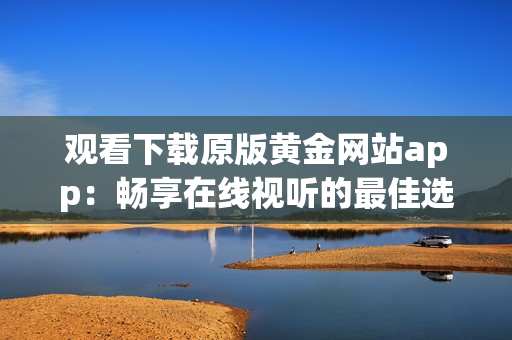 觀看下載原版黃金網(wǎng)站app：暢享在線視聽的最佳選擇