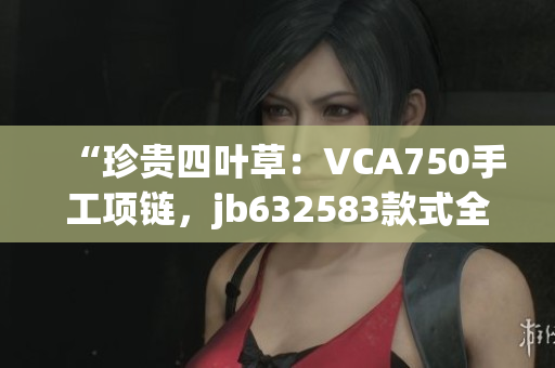 “珍貴四葉草：VCA750手工項(xiàng)鏈，jb632583款式全新呈現(xiàn)！”