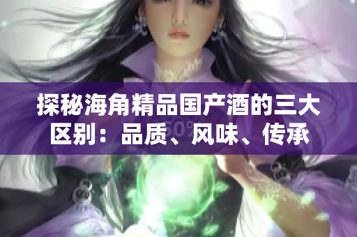 探秘海角精品國(guó)產(chǎn)酒的三大區(qū)別：品質(zhì)、風(fēng)味、傳承