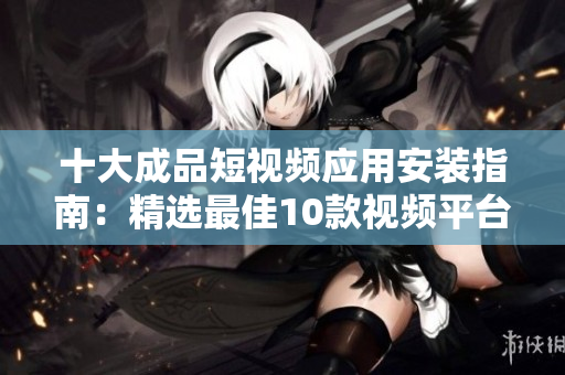 十大成品短視頻應(yīng)用安裝指南：精選最佳10款視頻平臺(tái)，一鍵下載安裝教程