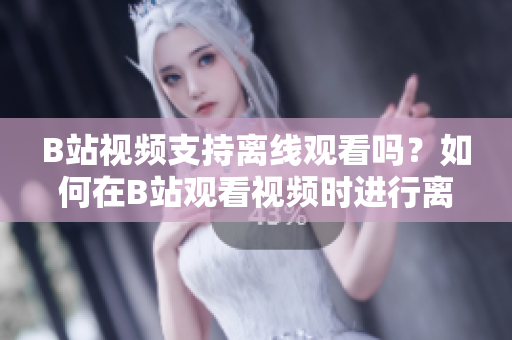 B站視頻支持離線觀看嗎？如何在B站觀看視頻時進行離線下載呢？