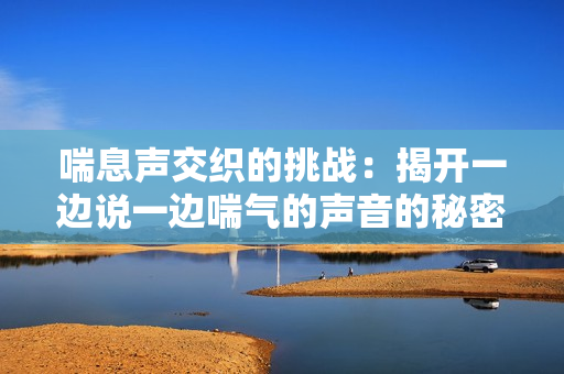 喘息聲交織的挑戰(zhàn)：揭開一邊說一邊喘氣的聲音的秘密
