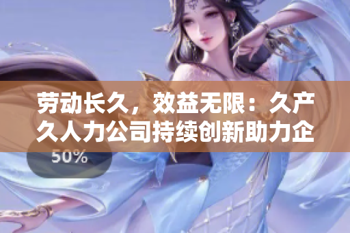 勞動長久，效益無限：久產(chǎn)久人力公司持續(xù)創(chuàng)新助力企業(yè)人力資源發(fā)展