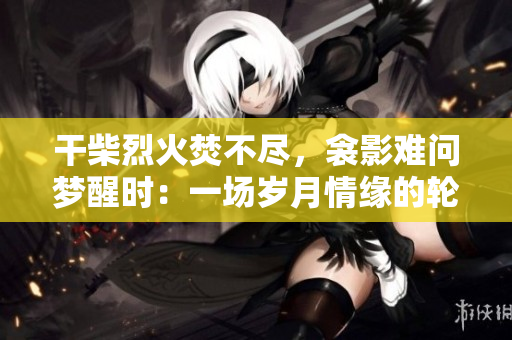 干柴烈火焚不盡，衾影難問夢醒時：一場歲月情緣的輪回