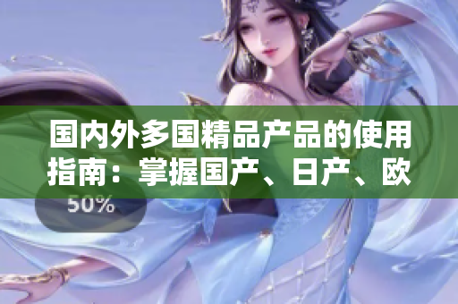 國內(nèi)外多國精品產(chǎn)品的使用指南：掌握國產(chǎn)、日產(chǎn)、歐產(chǎn)商品的最佳方法和技巧