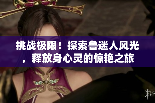 挑戰(zhàn)極限！探索魯迷人風(fēng)光，釋放身心靈的驚艷之旅