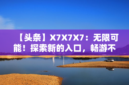 【頭條】X7X7X7：無限可能！探索新的入口，暢游不同世界！