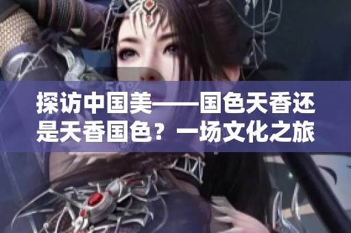 探訪中國美——國色天香還是天香國色？一場文化之旅帶你發(fā)現(xiàn)華夏之美