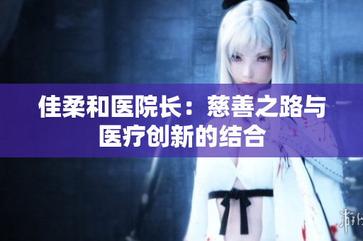 佳柔和醫(yī)院長：慈善之路與醫(yī)療創(chuàng)新的結(jié)合