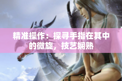 精準(zhǔn)操作：探尋手指在其中的微旋，技藝嫻熟